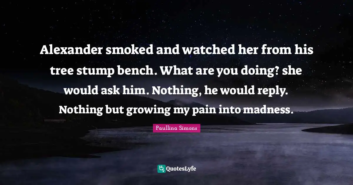 Alexander smoked and watched her from his tree stump bench. What are you doing? she would ask him. Nothing, he would reply. Nothing but growing my pain into madness.