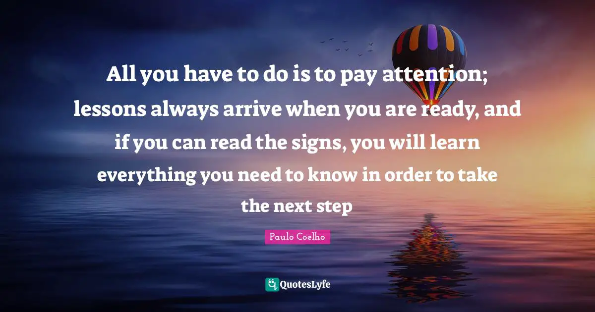 All you have to do is to pay attention; lessons always arrive when you are ready, and if you can read the signs, you will learn everything you need to know in order to take the next step