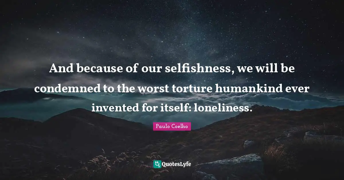 And because of our selfishness, we will be condemned to the worst torture humankind ever invented for itself: loneliness.