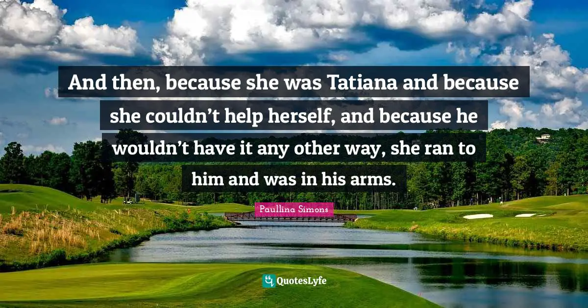 And then, because she was Tatiana and because she couldn’t help herself, and because he wouldn’t have it any other way, she ran to him and was in his arms.