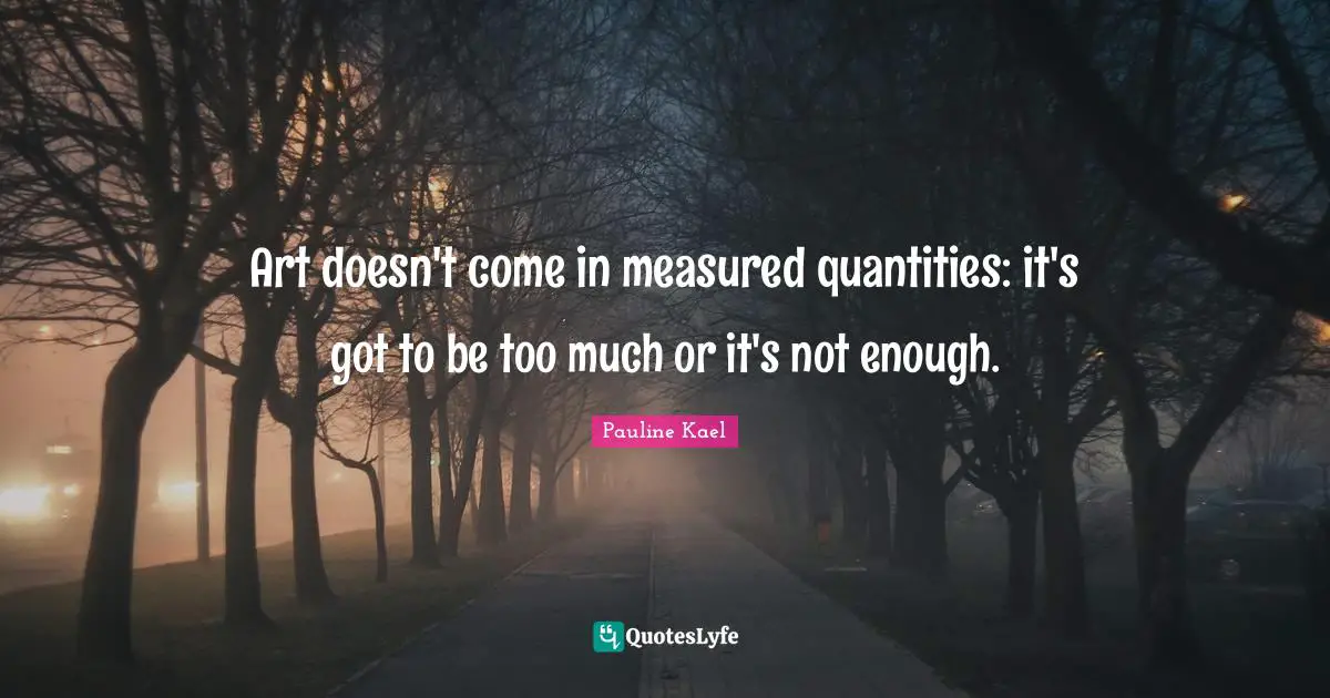 Art doesn't come in measured quantities: it's got to be too much or it's not enough.