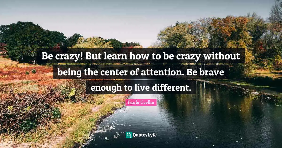 Be crazy! But learn how to be crazy without being the center of attention. Be brave enough to live different.