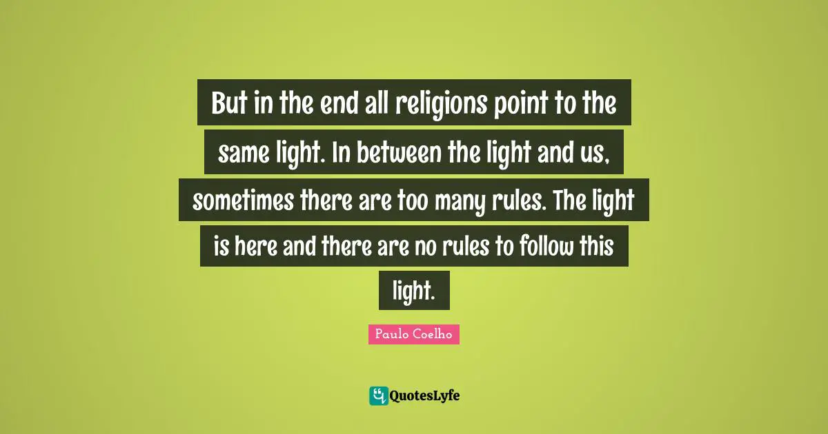 But in the end all religions point to the same light. In between the light and us, sometimes there are too many rules. The light is here and there are no rules to follow this light.
