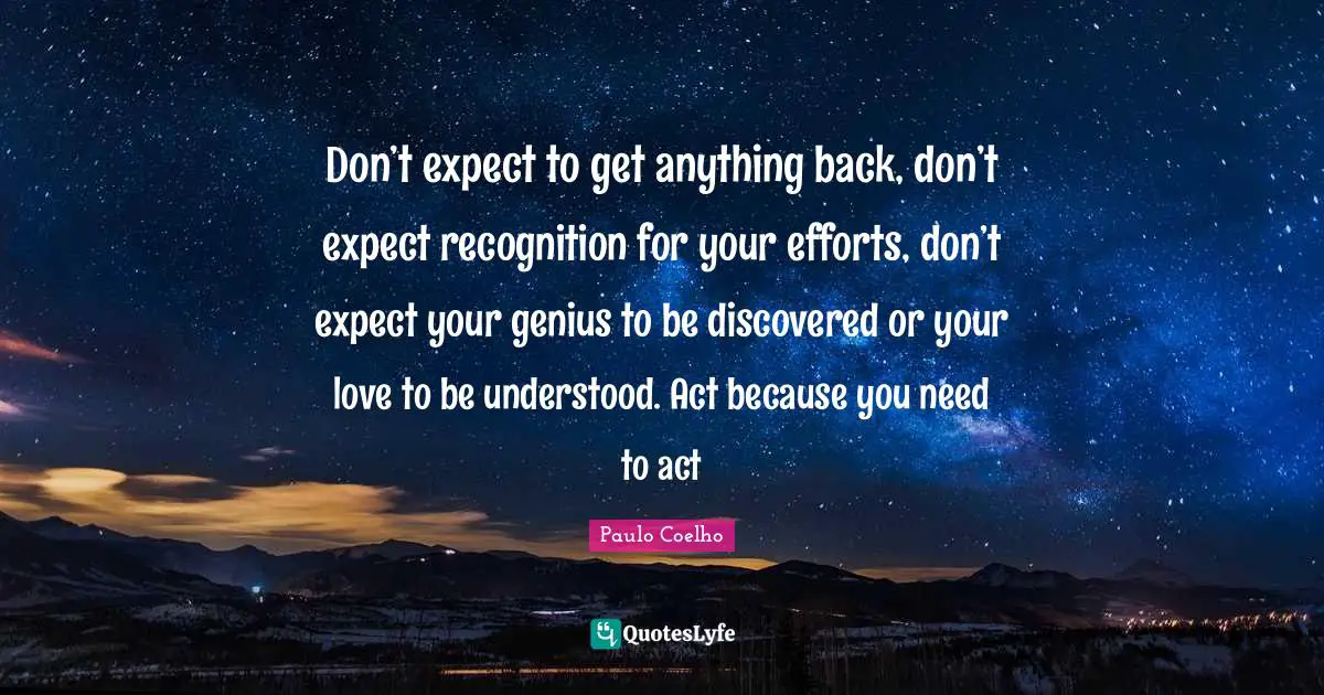 Don’t expect to get anything back, don’t expect recognition for your efforts, don’t expect your genius to be discovered or your love to be understood. Act because you need to act