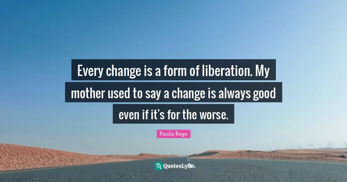 Paula Rego Quotes: "Every change is a form of liberation. My mother used to say a change is always good even if it's for the worse."