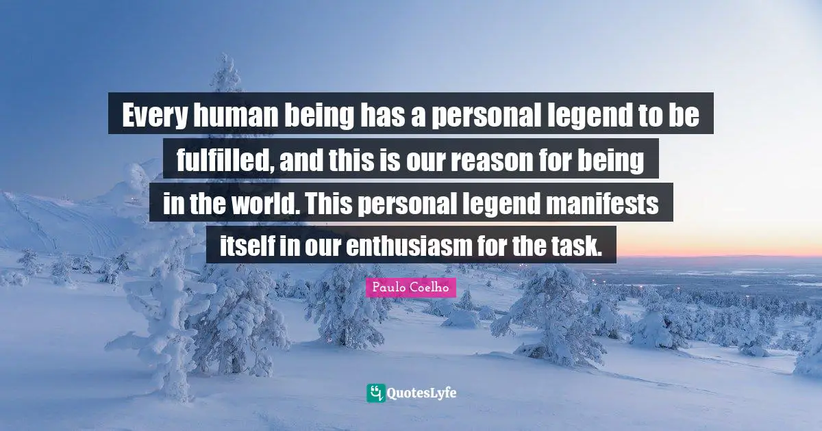 Every human being has a personal legend to be fulfilled, and this is our reason for being in the world. This personal legend manifests itself in our enthusiasm for the task.
