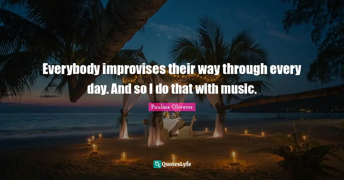 Everybody improvises their way through every day. And so I do that with music.