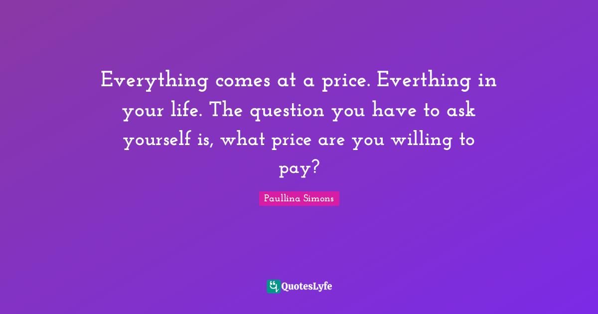 Everything comes at a price. Everthing in your life. The question you have to ask yourself is, what price are you willing to pay?