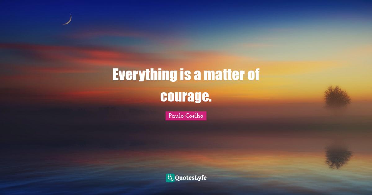 Everything is a matter of courage.