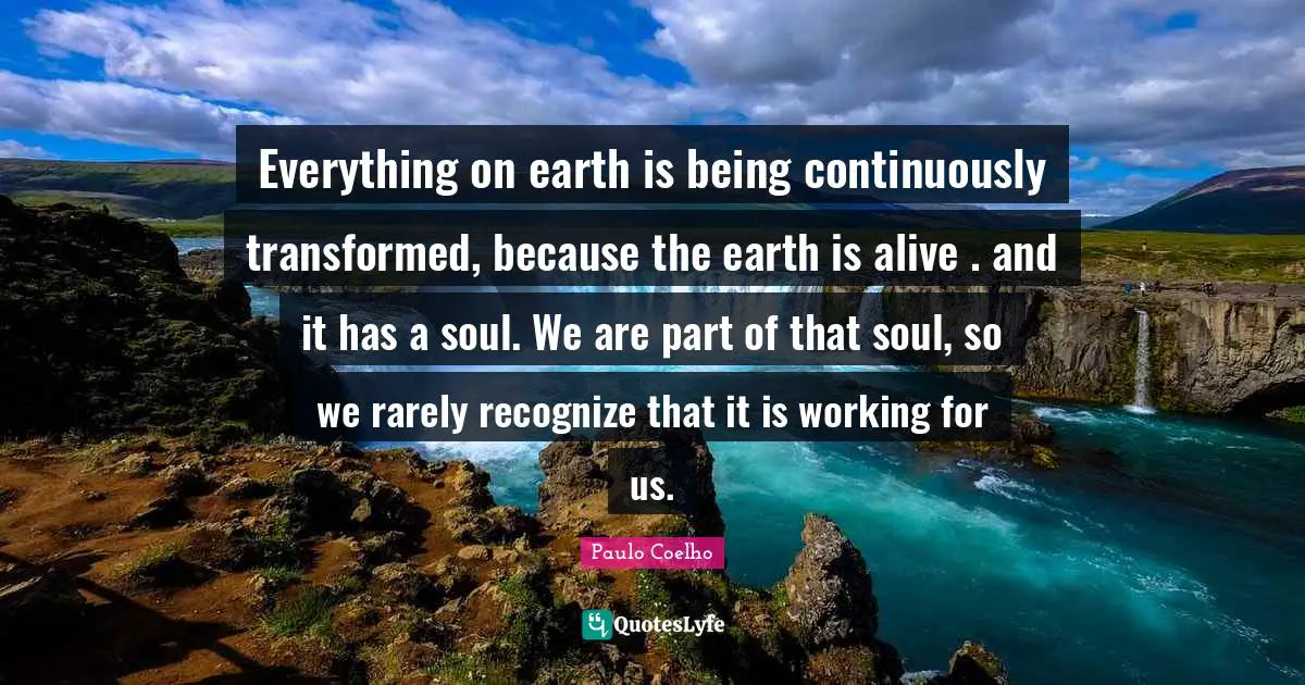Everything on earth is being continuously transformed, because the earth is alive . and it has a soul. We are part of that soul, so we rarely recognize that it is working for us.