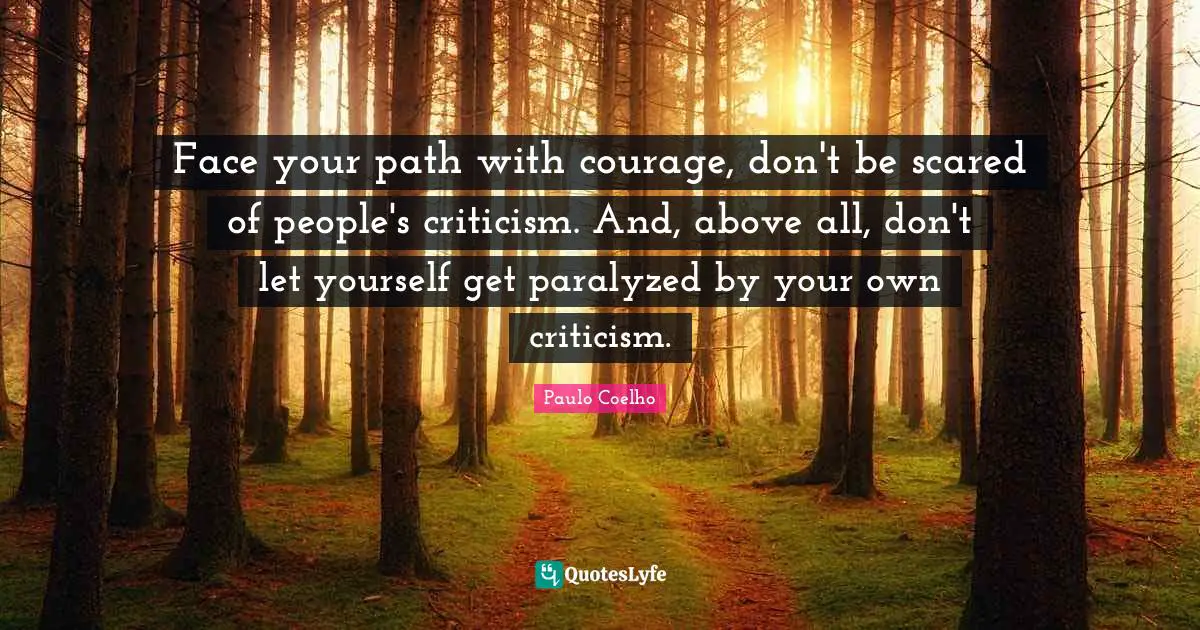Face your path with courage, don't be scared of people's criticism. And, above all, don't let yourself get paralyzed by your own criticism.