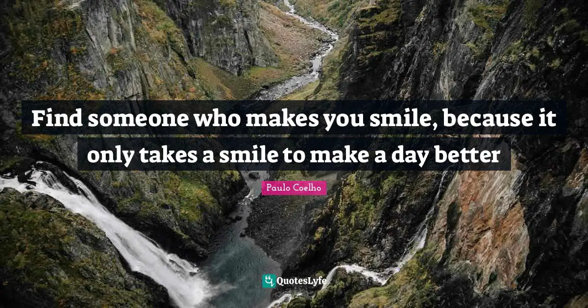 Find someone who makes you smile, because it only takes a smile to make a day better