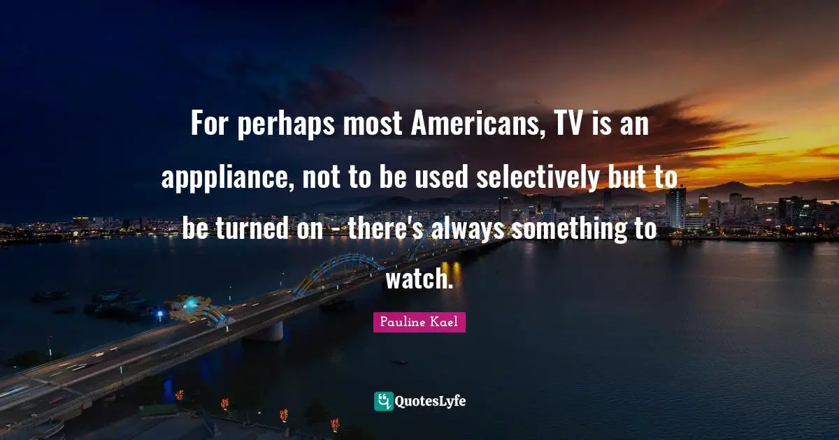 For perhaps most Americans, TV is an apppliance, not to be used selectively but to be turned on - there's always something to watch.
