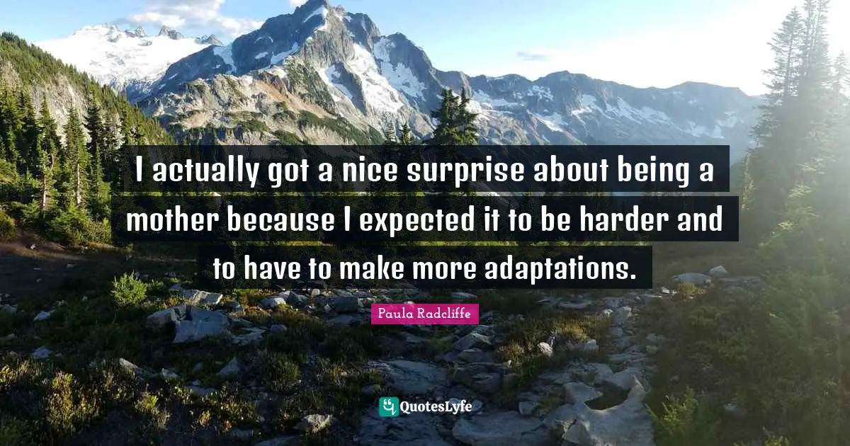 I actually got a nice surprise about being a mother because I expected it to be harder and to have to make more adaptations.