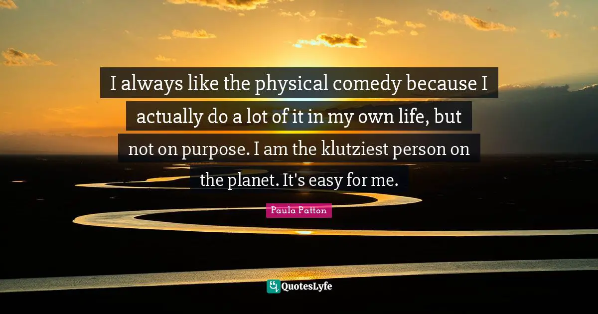 I always like the physical comedy because I actually do a lot of it in my own life, but not on purpose. I am the klutziest person on the planet. It's easy for me.