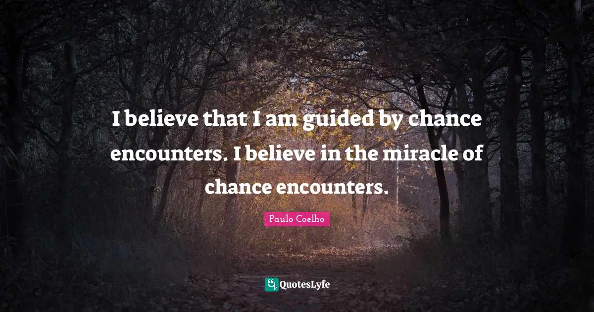 I believe that I am guided by chance encounters. I believe in the miracle of chance encounters.