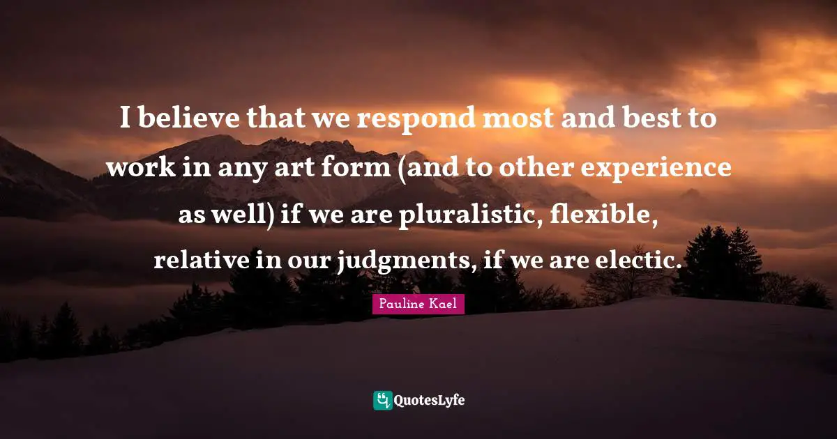I believe that we respond most and best to work in any art form (and to other experience as well) if we are pluralistic, flexible, relative in our judgments, if we are electic.