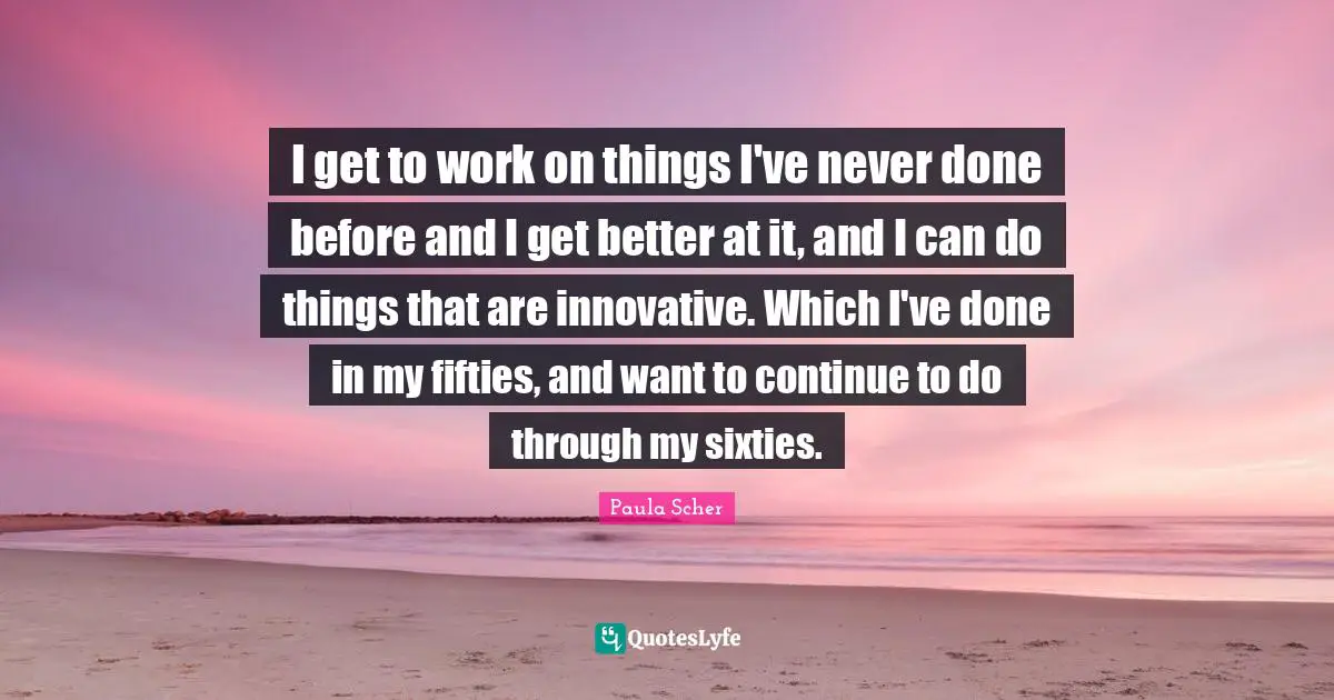 I get to work on things I've never done before and I get better at it, and I can do things that are innovative. Which I've done in my fifties, and want to continue to do through my sixties.