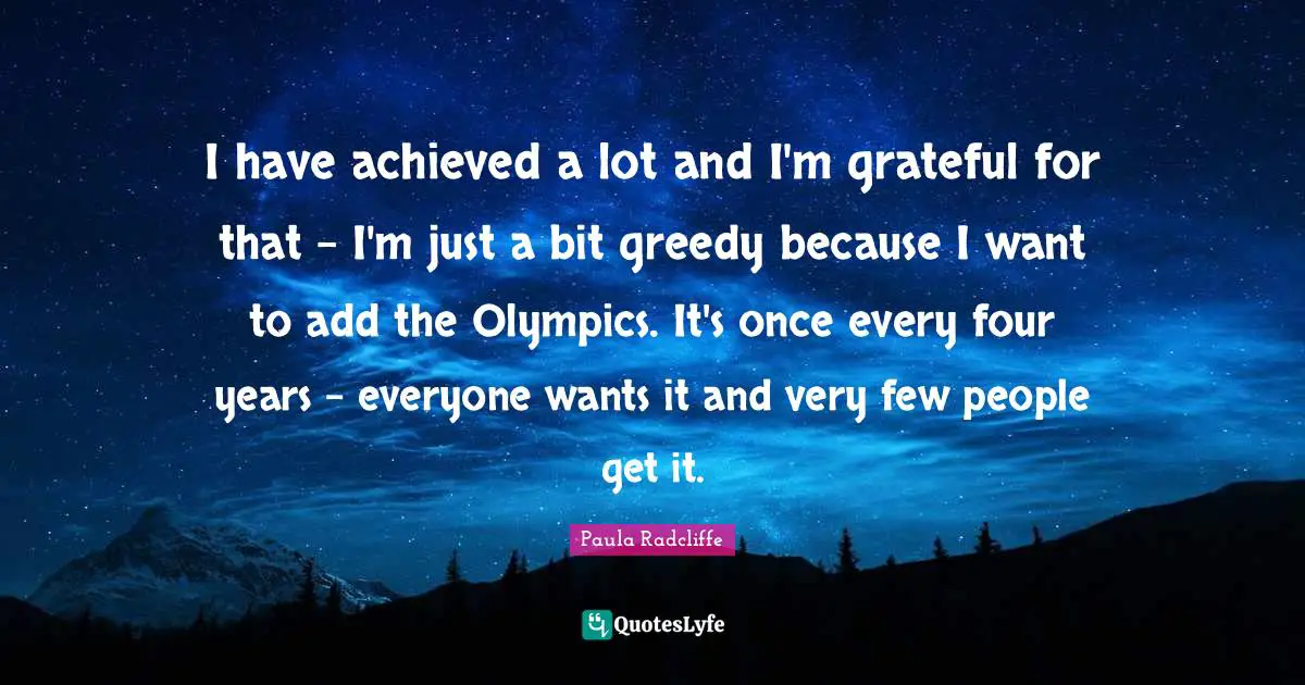 I have achieved a lot and I'm grateful for that - I'm just a bit greedy because I want to add the Olympics. It's once every four years - everyone wants it and very few people get it.