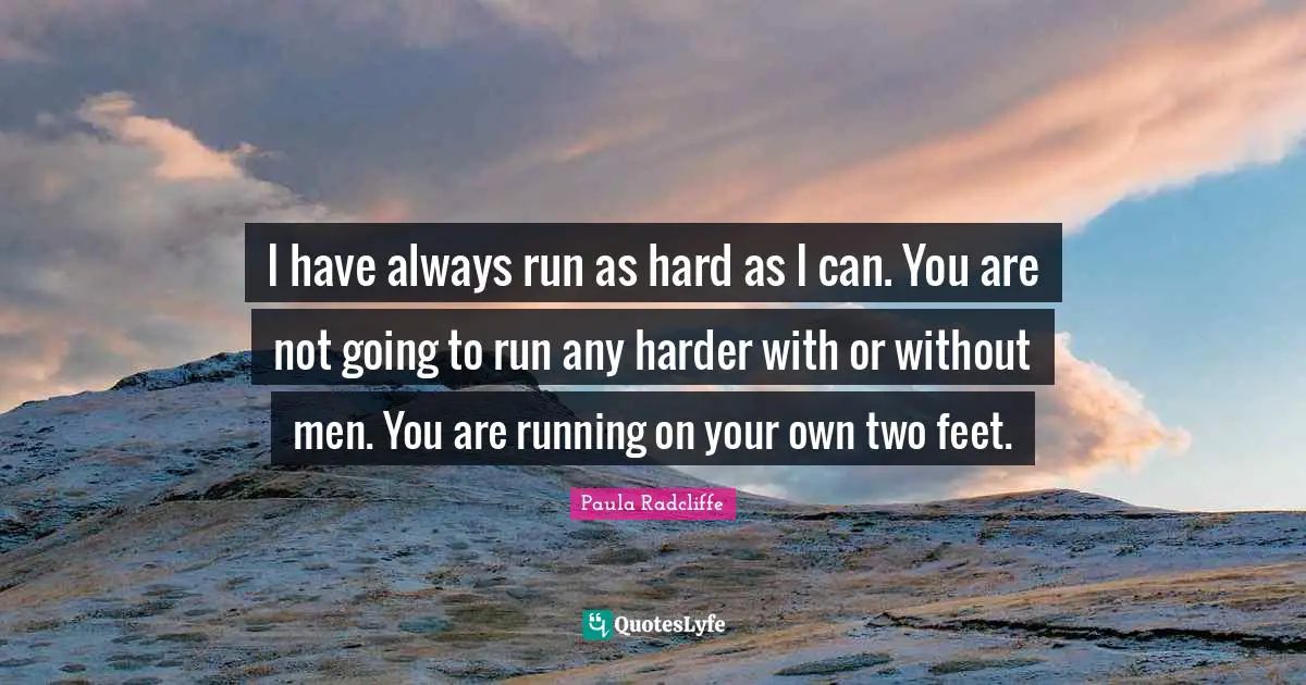 I have always run as hard as I can. You are not going to run any harder with or without men. You are running on your own two feet.