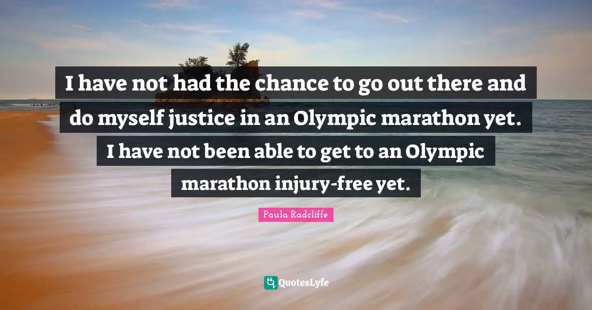 I have not had the chance to go out there and do myself justice in an Olympic marathon yet. I have not been able to get to an Olympic marathon injury-free yet.