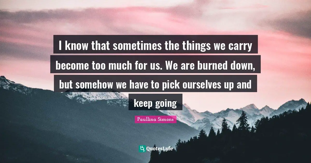 I know that sometimes the things we carry become too much for us. We are burned down, but somehow we have to pick ourselves up and keep going