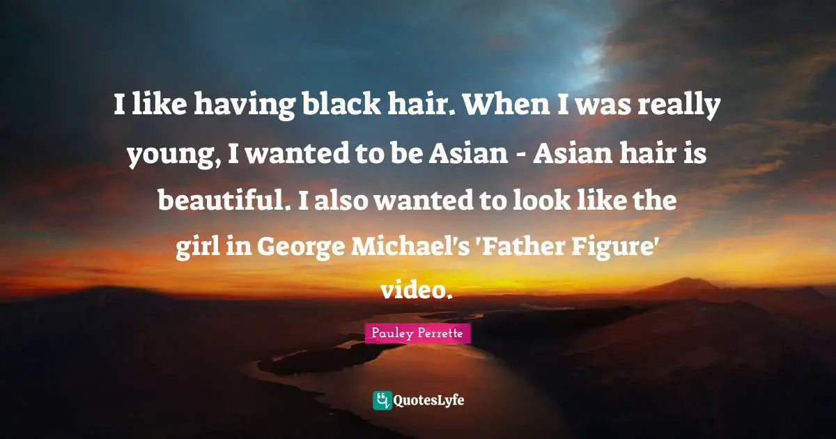 I like having black hair. When I was really young, I wanted to be Asian - Asian hair is beautiful. I also wanted to look like the girl in George Michael's 'Father Figure' video.