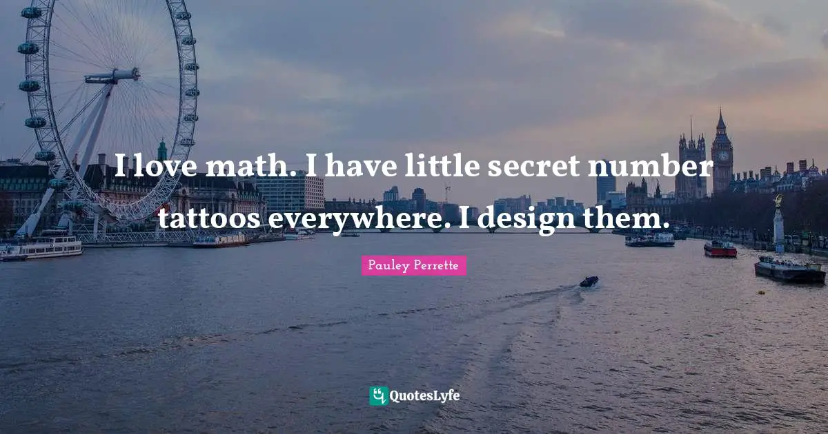 I love math. I have little secret number tattoos everywhere. I design them.