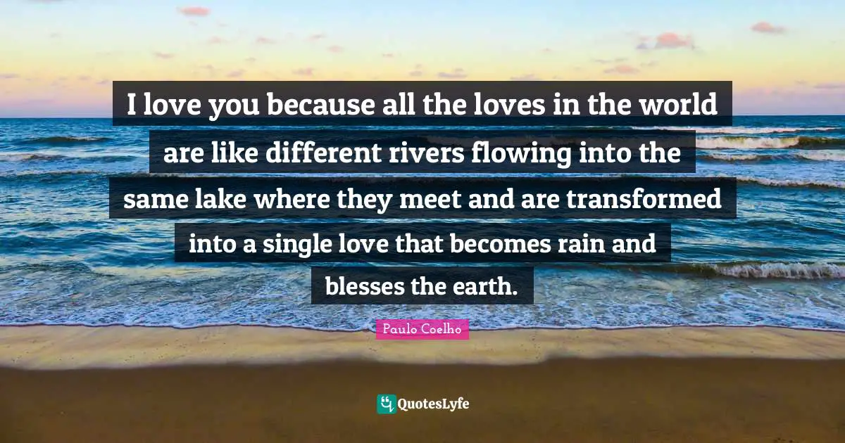 I love you because all the loves in the world are like different rivers flowing into the same lake where they meet and are transformed into a single love that becomes rain and blesses the earth.