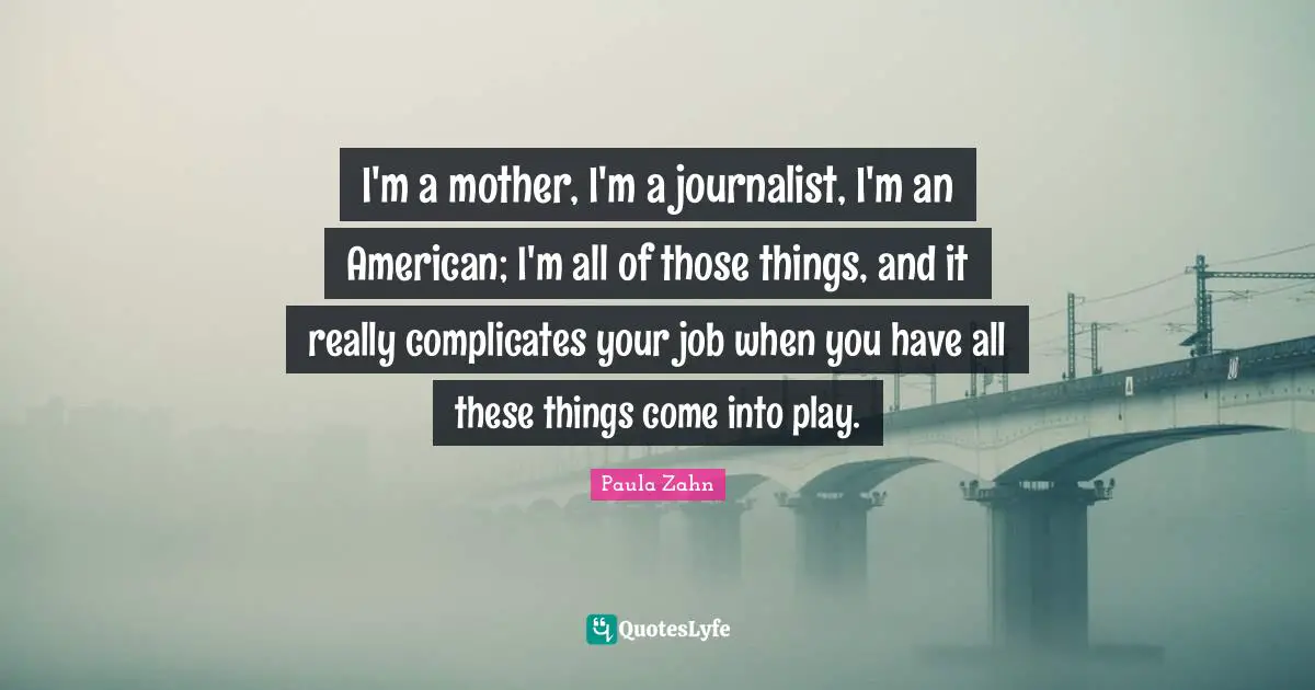 I'm a mother, I'm a journalist, I'm an American; I'm all of those things, and it really complicates your job when you have all these things come into play.