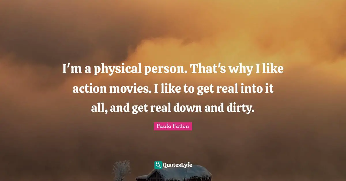I'm a physical person. That's why I like action movies. I like to get real into it all, and get real down and dirty.