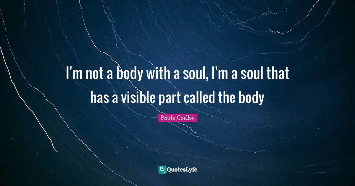 I'm not a body with a soul, I'm a soul that has a visible part called the body