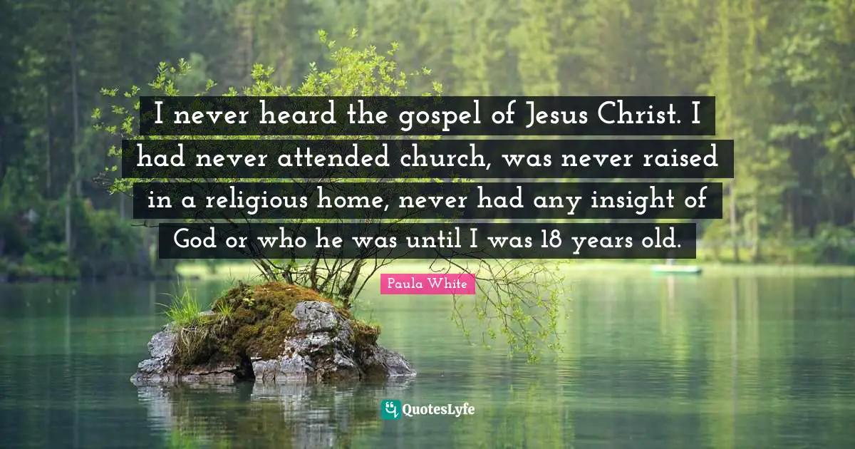 Paula White Quotes: "I never heard the gospel of Jesus Christ. I had never attended church, was never raised in a religious home, never had any insight of God or who he was until I was 18 years old."