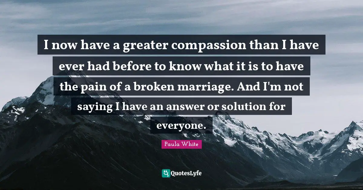 Paula White Quotes: "I now have a greater compassion than I have ever had before to know what it is to have the pain of a broken marriage. And I'm not saying I have an answer or solution for everyone."