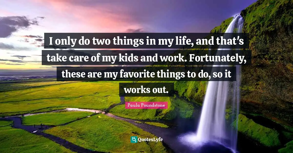 I only do two things in my life, and that's take care of my kids and work. Fortunately, these are my favorite things to do, so it works out.