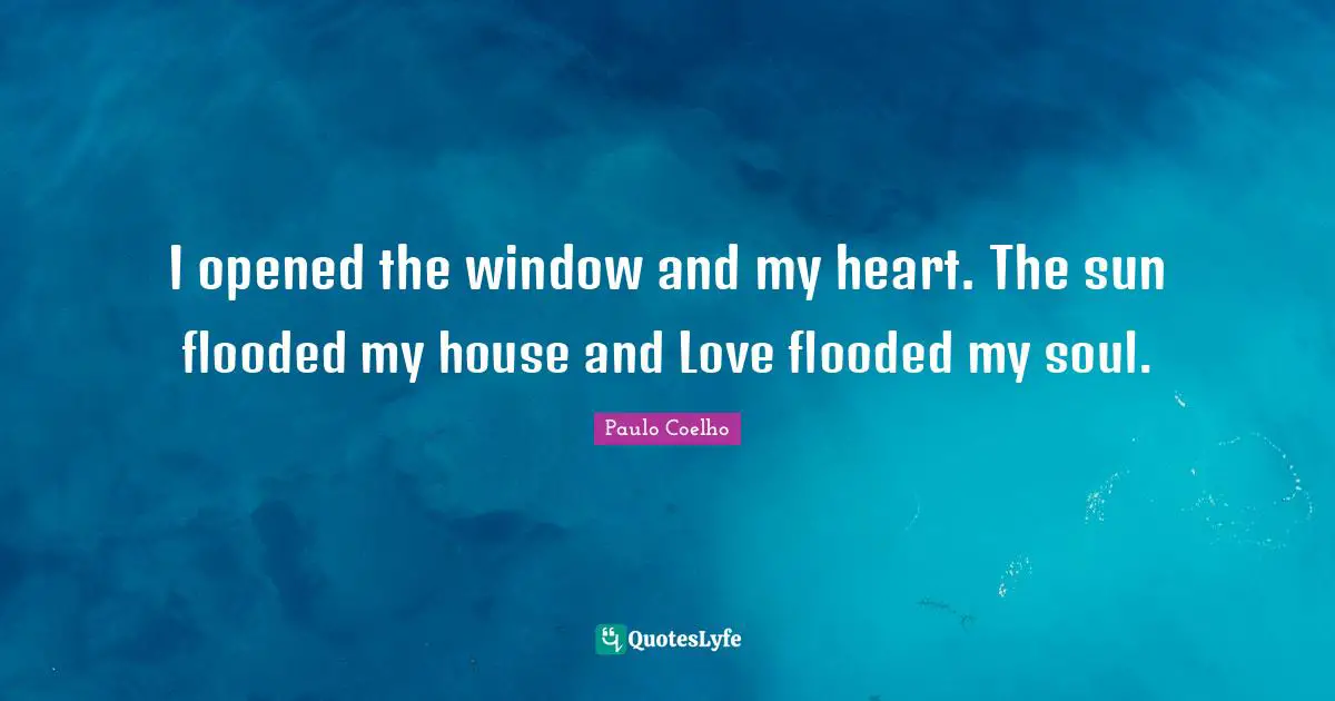 I opened the window and my heart. The sun flooded my house and Love flooded my soul.
