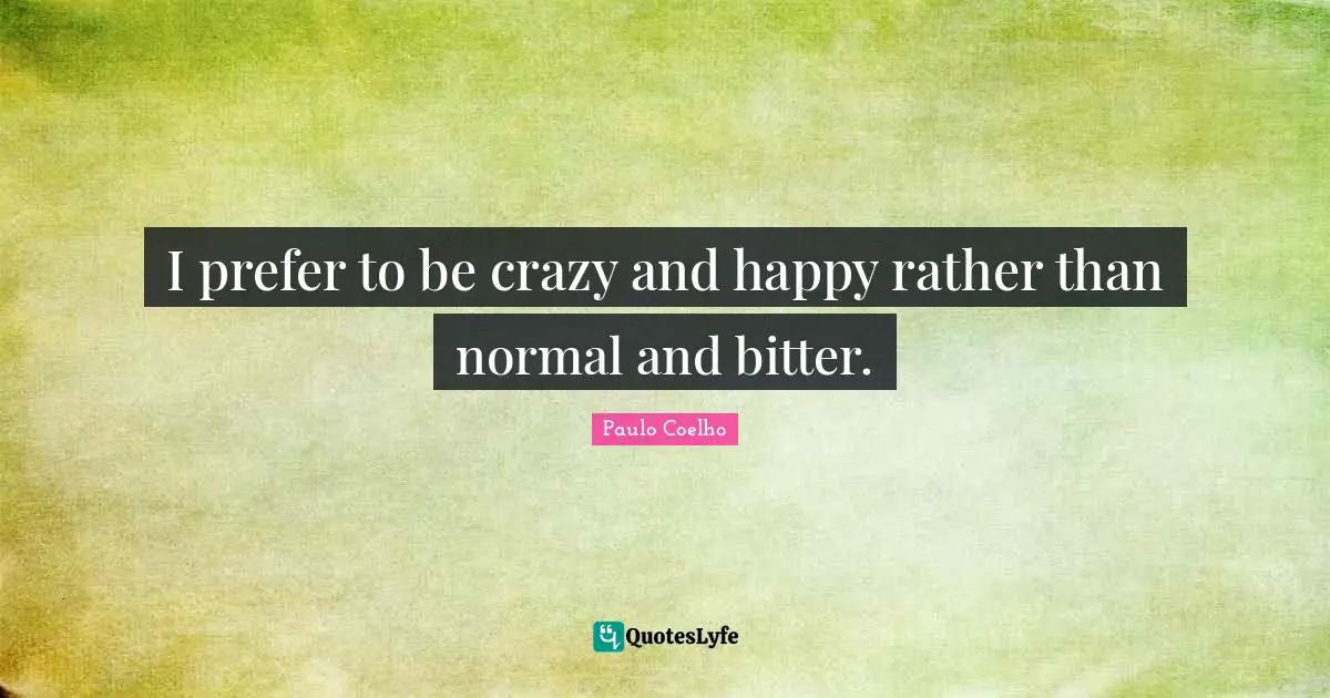 I prefer to be crazy and happy rather than normal and bitter.