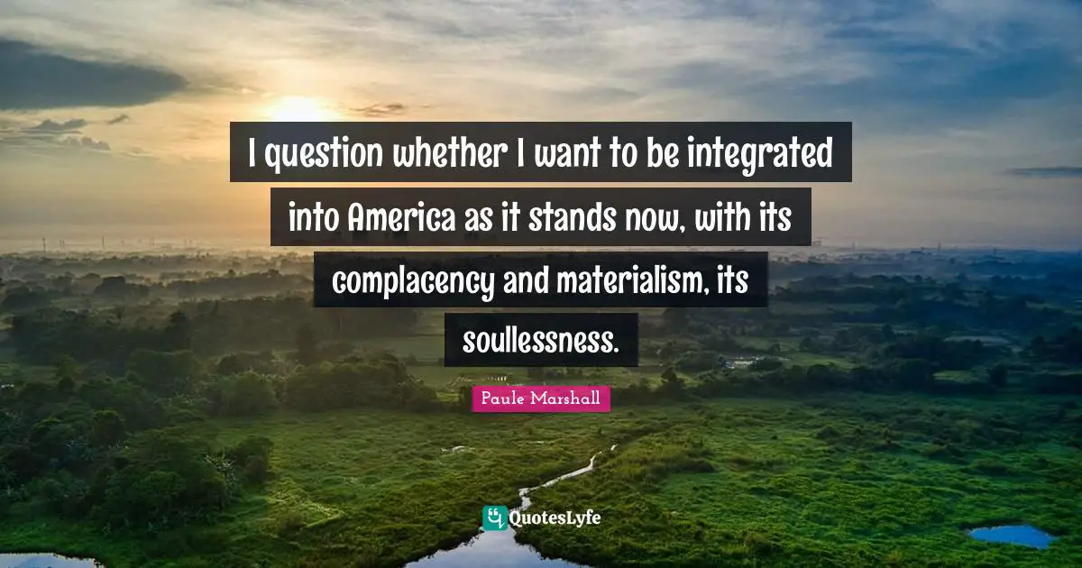Integrated Quotes: "I question whether I want to be integrated into America as it stands now, with its complacency and materialism, its soullessness."