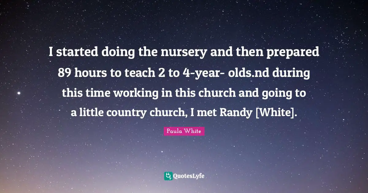Paula White Quotes: "I started doing the nursery and then prepared 89 hours to teach 2 to 4-year- olds.nd during this time working in this church and going to a little country church, I met Randy [White]."