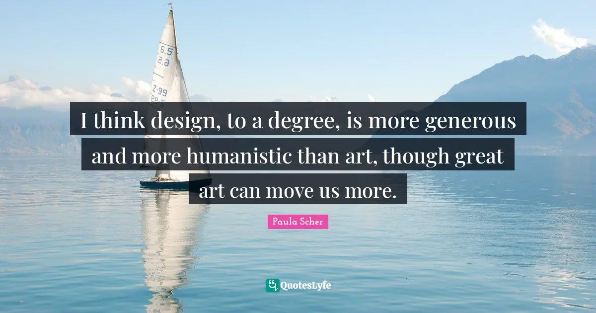 Paula Scher Quotes: "I think design, to a degree, is more generous and more humanistic than art, though great art can move us more."
