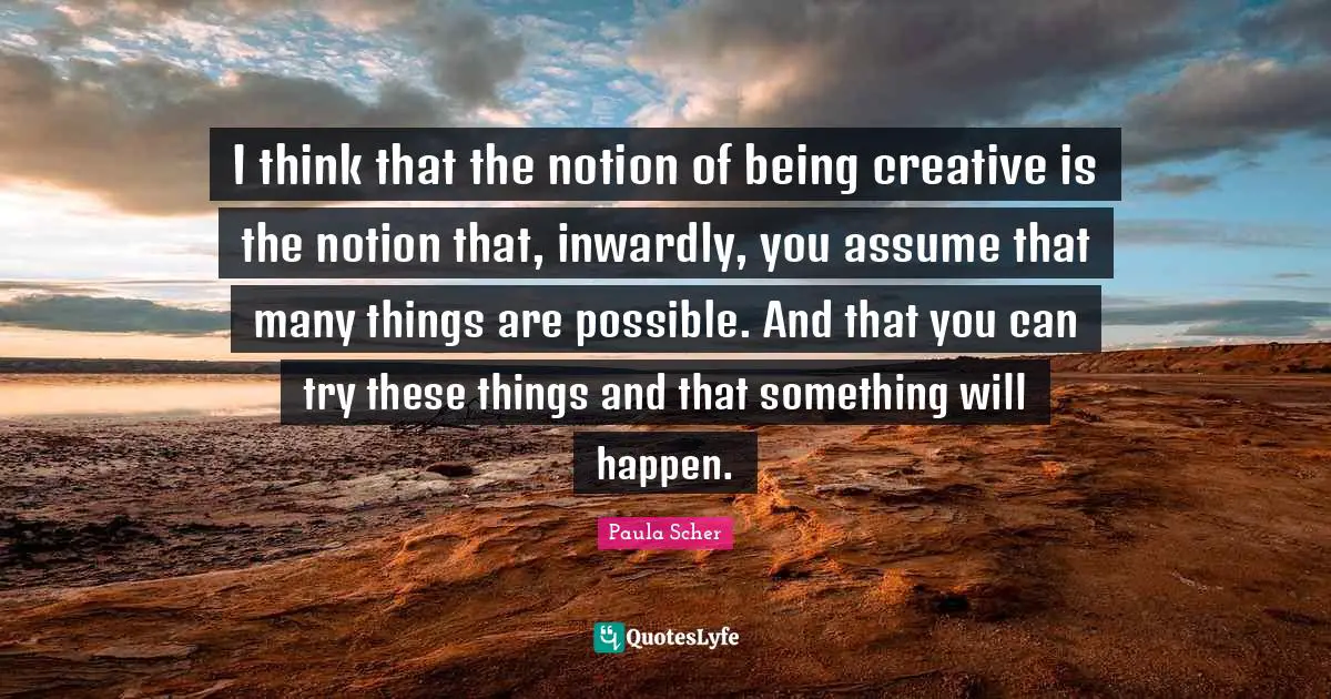 I think that the notion of being creative is the notion that, inwardly, you assume that many things are possible. And that you can try these things and that something will happen.