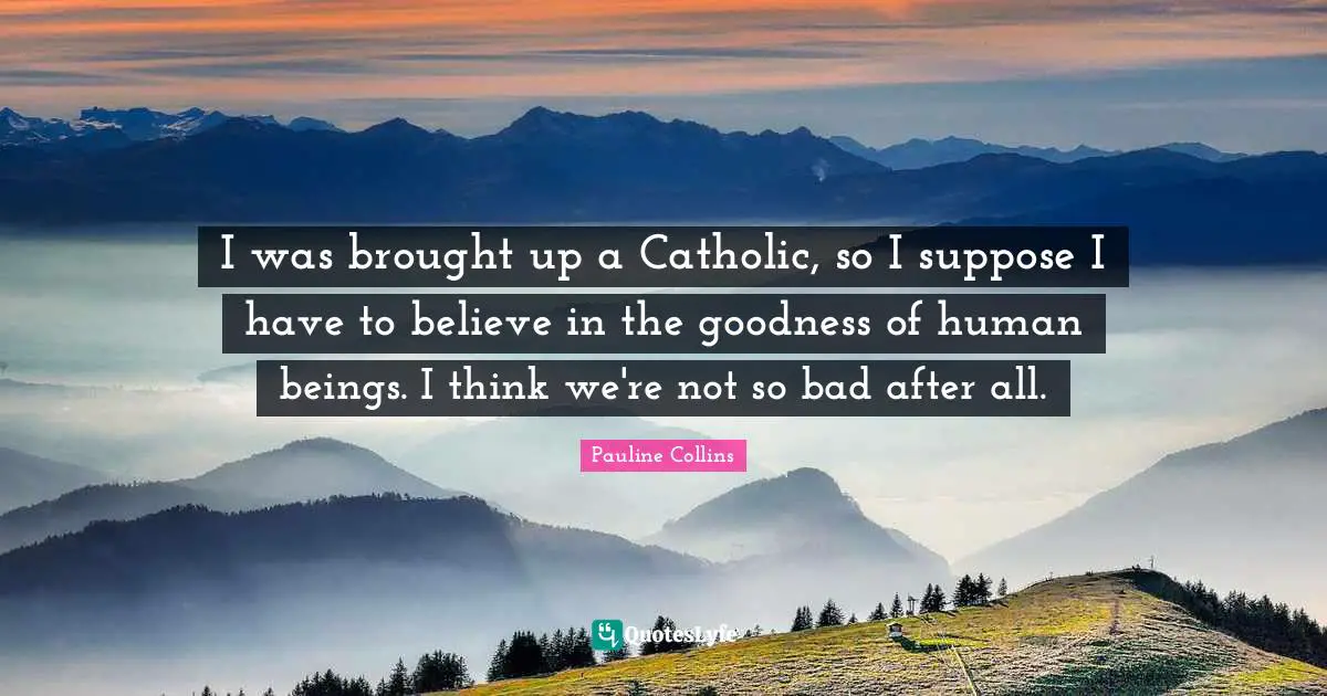 I was brought up a Catholic, so I suppose I have to believe in the goodness of human beings. I think we're not so bad after all.