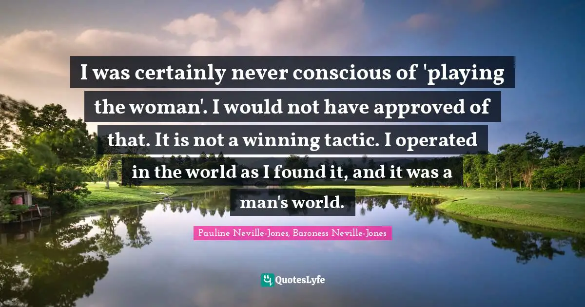 Pauline Neville-Jones, Baroness Neville-Jones Quotes: "I was certainly never conscious of 'playing the woman'. I would not have approved of that. It is not a winning tactic. I operated in the world as I found it, and it was a man's world."
