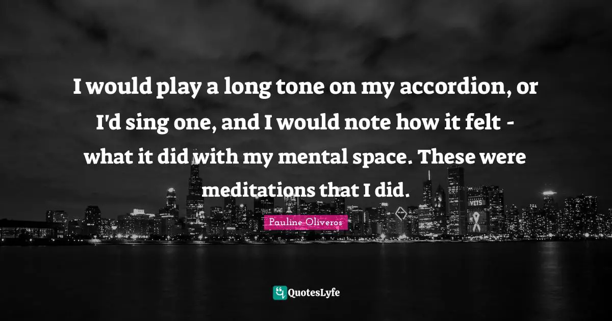 I would play a long tone on my accordion, or I'd sing one, and I would note how it felt - what it did with my mental space. These were meditations that I did.