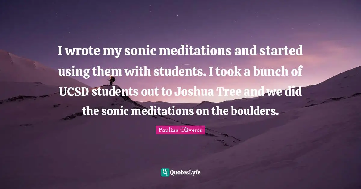 I wrote my sonic meditations and started using them with students. I took a bunch of UCSD students out to Joshua Tree and we did the sonic meditations on the boulders.