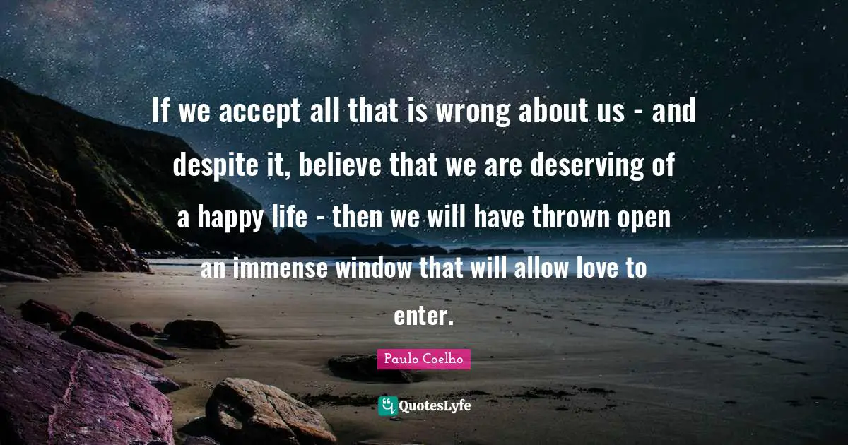 If we accept all that is wrong about us - and despite it, believe that we are deserving of a happy life - then we will have thrown open an immense window that will allow love to enter.