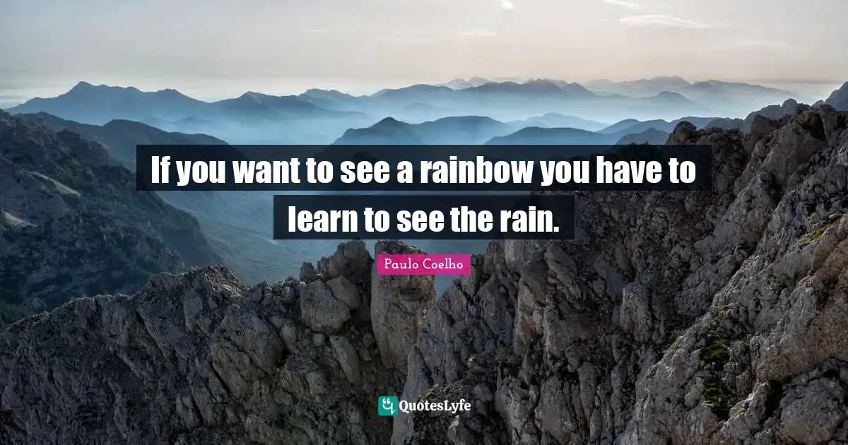 If you want to see a rainbow you have to learn to see the rain.