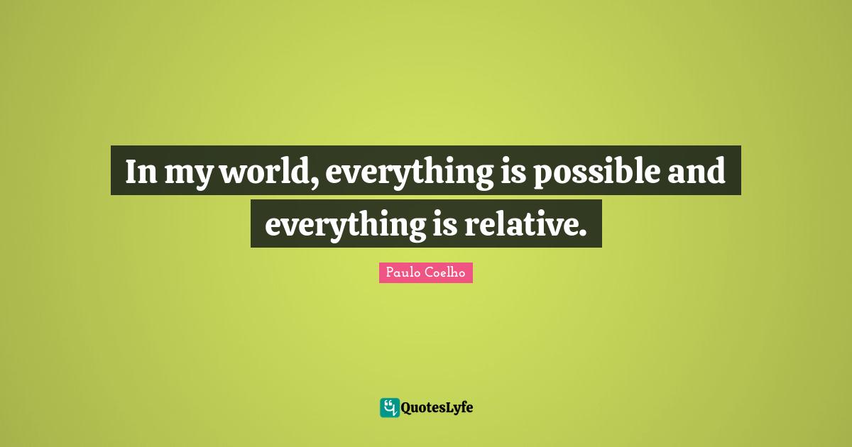 In my world, everything is possible and everything is relative.
