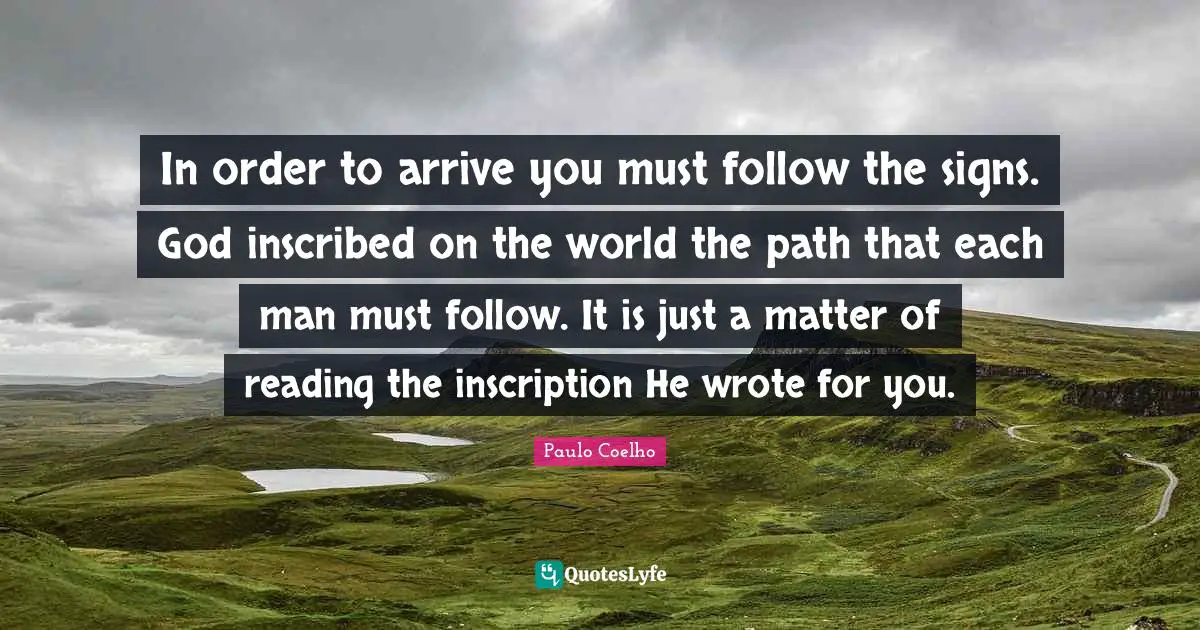 In order to arrive you must follow the signs. God inscribed on the world the path that each man must follow. It is just a matter of reading the inscription He wrote for you.