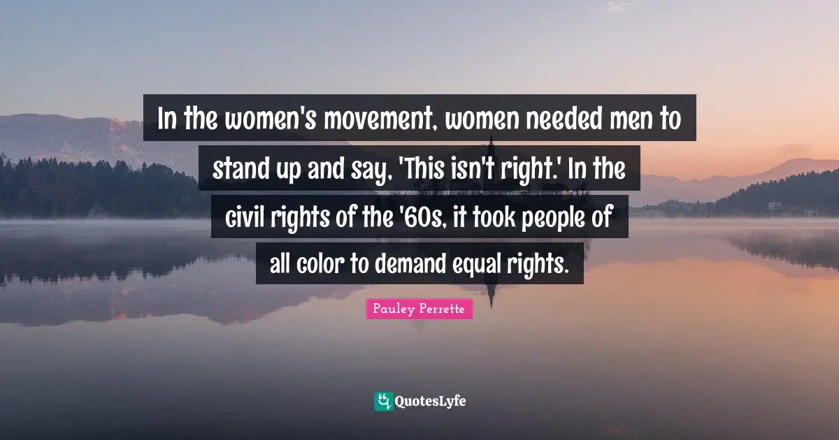 In the women's movement, women needed men to stand up and say, 'This isn't right.' In the civil rights of the '60s, it took people of all color to demand equal rights.